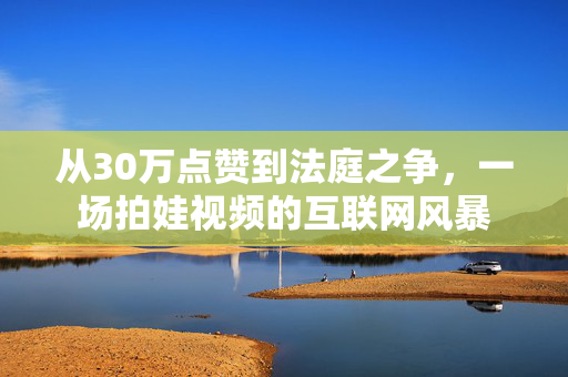 从30万点赞到法庭之争，一场拍娃视频的互联网风暴