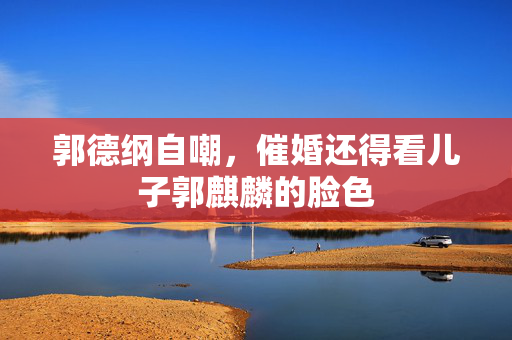 郭德纲自嘲，催婚还得看儿子郭麒麟的脸色