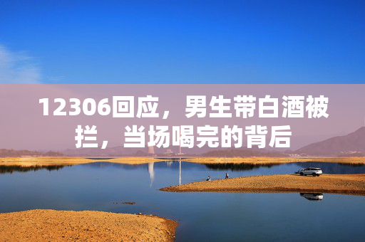 12306回应，男生带白酒被拦，当场喝完的背后