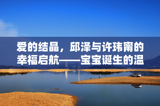 爱的结晶，邱泽与许玮甯的幸福启航——宝宝诞生的温馨篇章