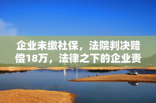 企业未缴社保，法院判决赔偿18万，法律之下的企业责任与员工权益
