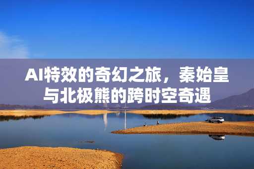AI特效的奇幻之旅，秦始皇与北极熊的跨时空奇遇