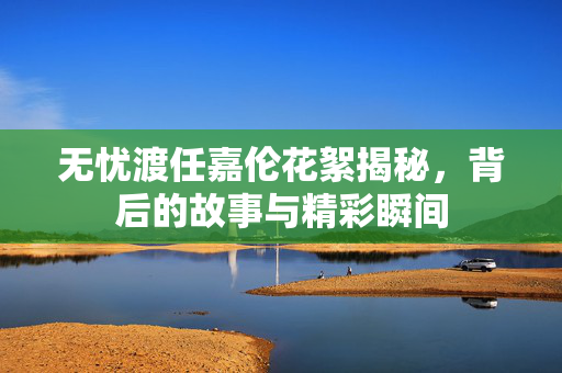 无忧渡任嘉伦花絮揭秘，背后的故事与精彩瞬间