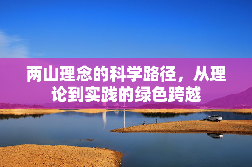 两山理念的科学路径，从理论到实践的绿色跨越
