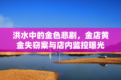 洪水中的金色悲剧，金店黄金失窃案与店内监控曝光