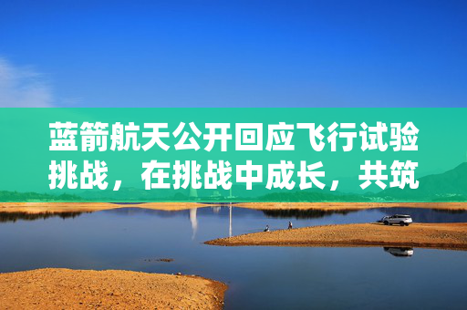 蓝箭航天公开回应飞行试验挑战，在挑战中成长，共筑航天梦