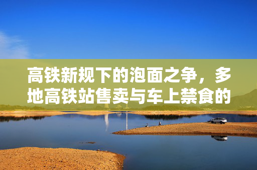高铁新规下的泡面之争，多地高铁站售卖与车上禁食的背后思考