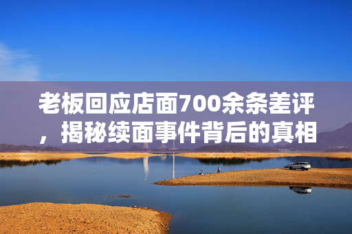 老板回应店面700余条差评，揭秘续面事件背后的真相