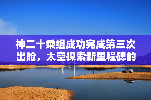 神二十乘组成功完成第三次出舱，太空探索新里程碑的又一壮举