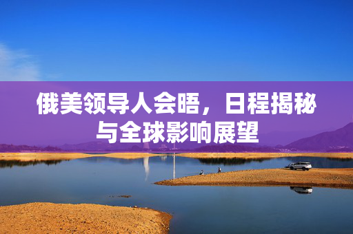 俄美领导人会晤，日程揭秘与全球影响展望