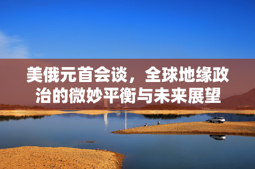 美俄元首会谈，全球地缘政治的微妙平衡与未来展望