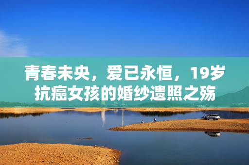 青春未央，爱已永恒，19岁抗癌女孩的婚纱遗照之殇
