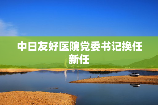 中日友好医院党委书记换任新任