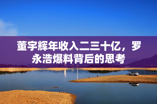 董宇辉年收入二三十亿，罗永浩爆料背后的思考