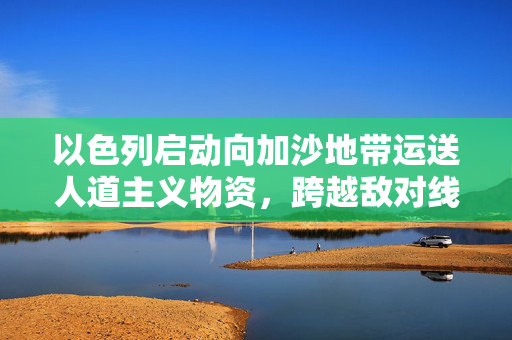 以色列启动向加沙地带运送人道主义物资，跨越敌对线的生命之桥