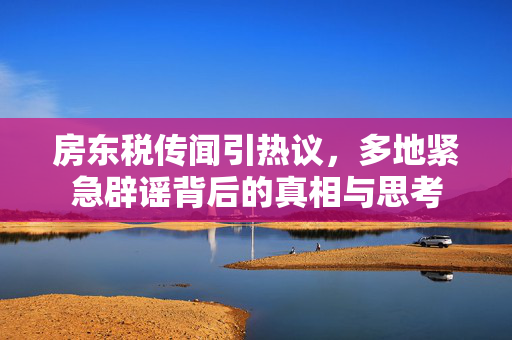房东税传闻引热议，多地紧急辟谣背后的真相与思考
