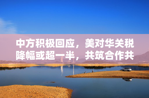 中方积极回应，美对华关税降幅或超一半，共筑合作共赢新姿态