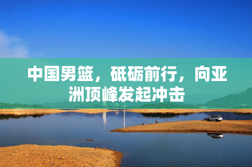中国男篮，砥砺前行，向亚洲顶峰发起冲击