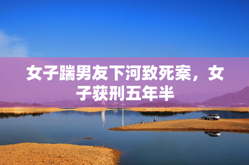 女子踹男友下河致死案，女子获刑五年半