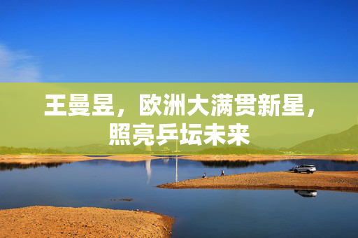 王曼昱，欧洲大满贯新星，照亮乒坛未来