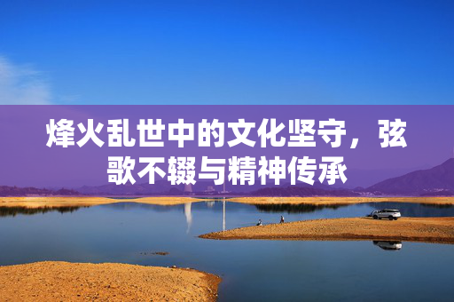 烽火乱世中的文化坚守，弦歌不辍与精神传承