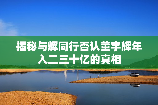 揭秘与辉同行否认董宇辉年入二三十亿的真相