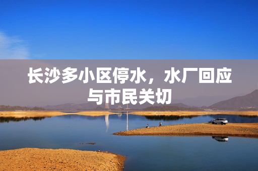 长沙多小区停水，水厂回应与市民关切