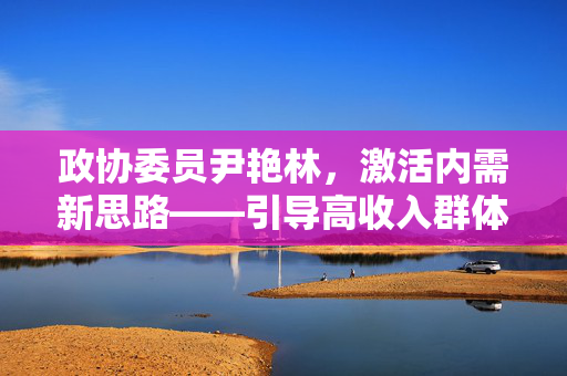 政协委员尹艳林，激活内需新思路——引导高收入群体消费