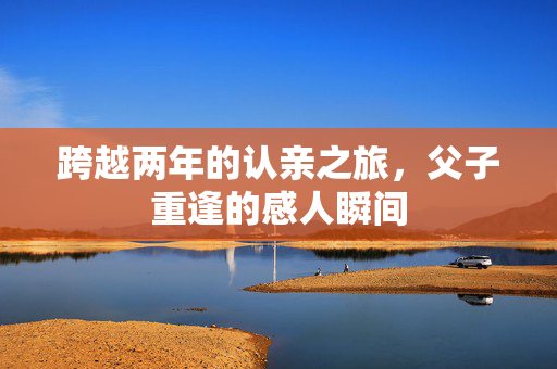 跨越两年的认亲之旅，父子重逢的感人瞬间