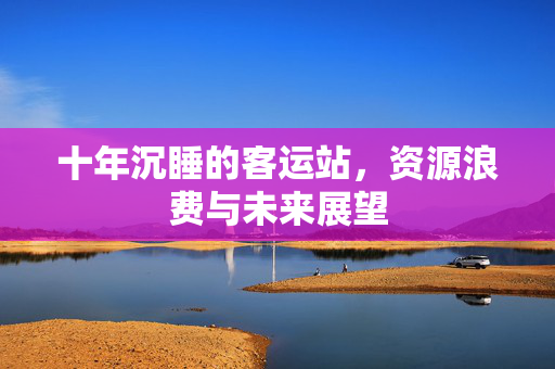 十年沉睡的客运站，资源浪费与未来展望