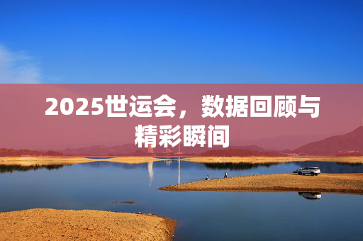 2025世运会，数据回顾与精彩瞬间
