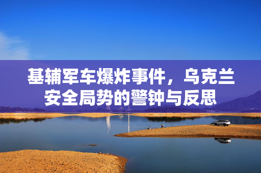 基辅军车爆炸事件，乌克兰安全局势的警钟与反思