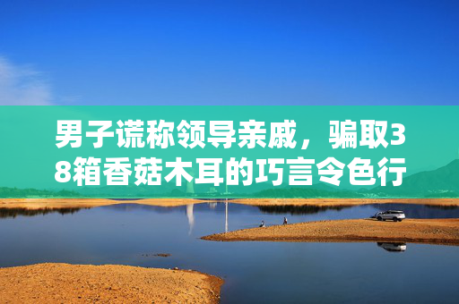 男子谎称领导亲戚，骗取38箱香菇木耳的巧言令色行为
