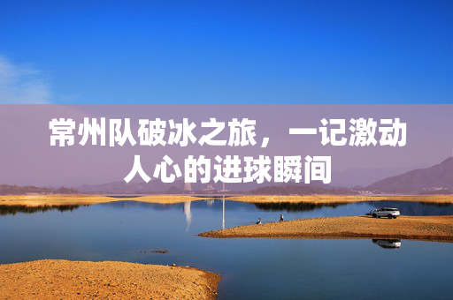 常州队破冰之旅，一记激动人心的进球瞬间