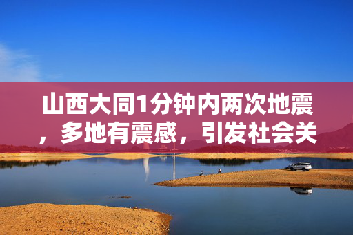 山西大同1分钟内两次地震，多地有震感，引发社会关注与科学探讨