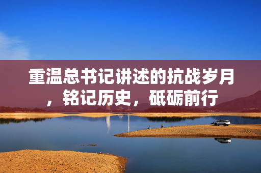 重温总书记讲述的抗战岁月，铭记历史，砥砺前行