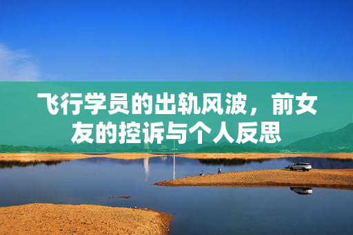 飞行学员的出轨风波，前女友的控诉与个人反思