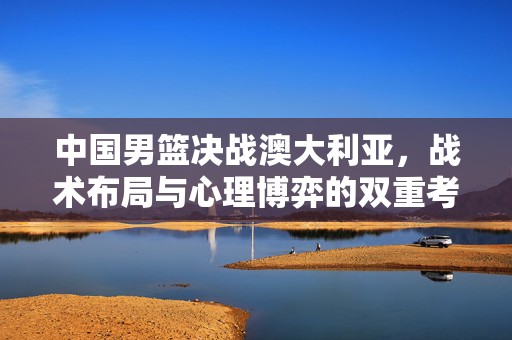 中国男篮决战澳大利亚，战术布局与心理博弈的双重考验
