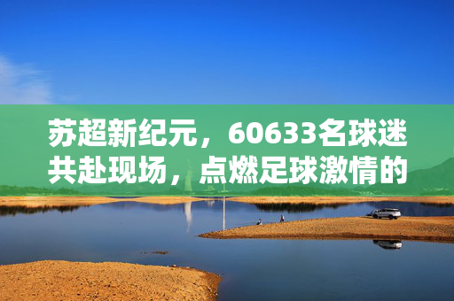 苏超新纪元，60633名球迷共赴现场，点燃足球激情的巅峰