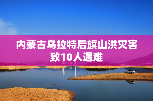 内蒙古乌拉特后旗山洪灾害致10人遇难