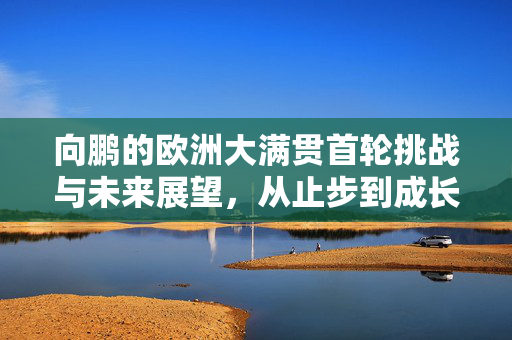 向鹏的欧洲大满贯首轮挑战与未来展望，从止步到成长