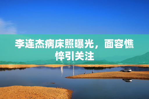 李连杰病床照曝光，面容憔悴引关注