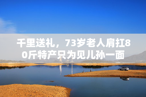 千里送礼，73岁老人肩扛80斤特产只为见儿孙一面