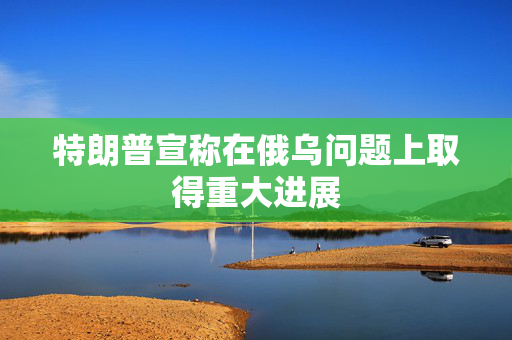 特朗普宣称在俄乌问题上取得重大进展