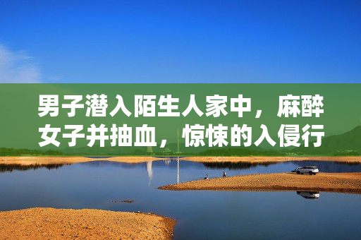 男子潜入陌生人家中，麻醉女子并抽血，惊悚的入侵行为