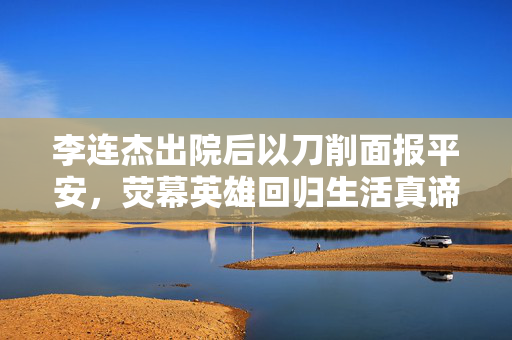 李连杰出院后以刀削面报平安，荧幕英雄回归生活真谛