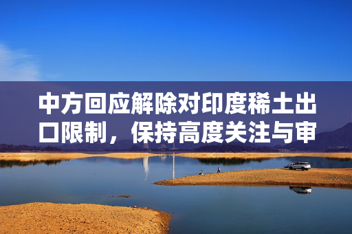 中方回应解除对印度稀土出口限制，保持高度关注与审慎态度