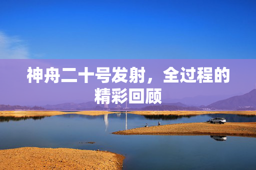 神舟二十号发射，全过程的精彩回顾