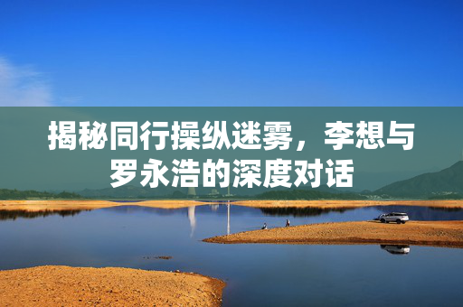 揭秘同行操纵迷雾，李想与罗永浩的深度对话