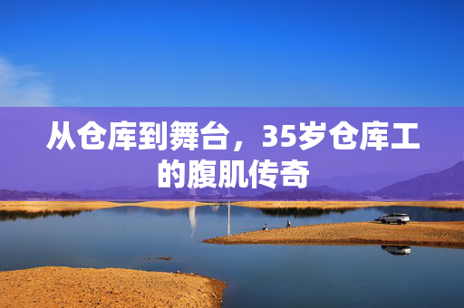 从仓库到舞台，35岁仓库工的腹肌传奇
